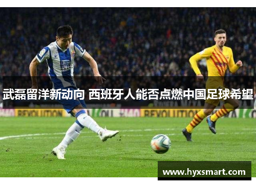 武磊留洋新动向 西班牙人能否点燃中国足球希望 武磊留洋新动向 西班牙人能否点燃中国足球希望
