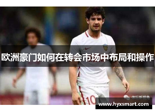 欧洲豪门如何在转会市场中布局和操作