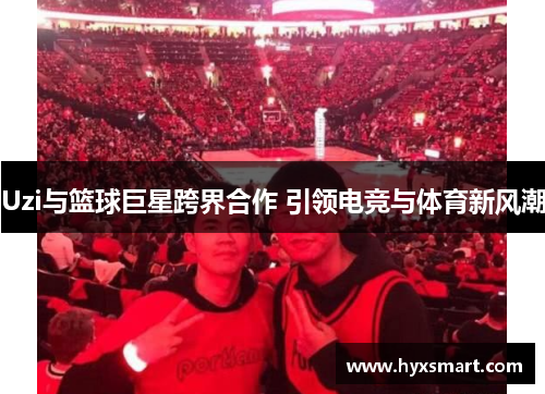 Uzi与篮球巨星跨界合作 引领电竞与体育新风潮 Uzi与篮球巨星跨界合作 引领电竞与体育新风潮