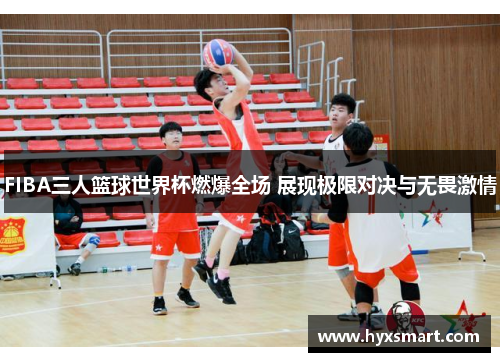 FIBA三人篮球世界杯燃爆全场 展现极限对决与无畏激情 FIBA三人篮球世界杯燃爆全场 展现极限对决与无畏激情